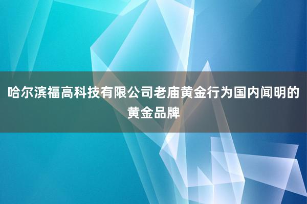 哈尔滨福高科技有限公司老庙黄金行为国内闻明的黄金品牌